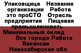 Упаковщица › Название организации ­ Работа-это проСТО › Отрасль предприятия ­ Пищевая промышленность › Минимальный оклад ­ 20 000 - Все города Работа » Вакансии   . Новосибирская обл.,Новосибирск г.